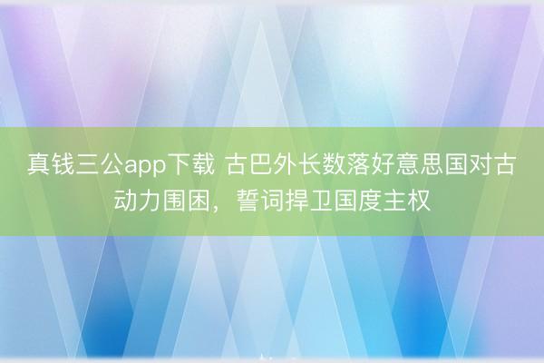 真钱三公app下载 古巴外长数落好意思国对古动力围困，誓词捍卫国度主权