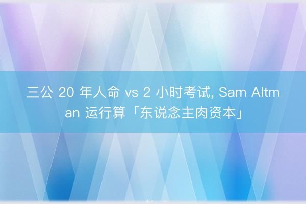 三公 20 年人命 vs 2 小时考试， Sam Altman 运行算「东说念主肉资本」