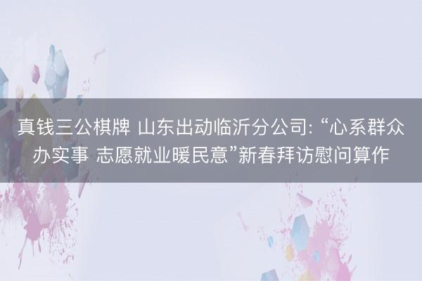 真钱三公棋牌 山东出动临沂分公司: “心系群众办实事 志愿就业暖民意”新春拜访慰问算作