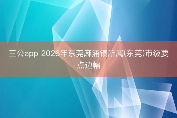 三公app 2026年东莞麻涌镇所属(东莞)市级要点边幅