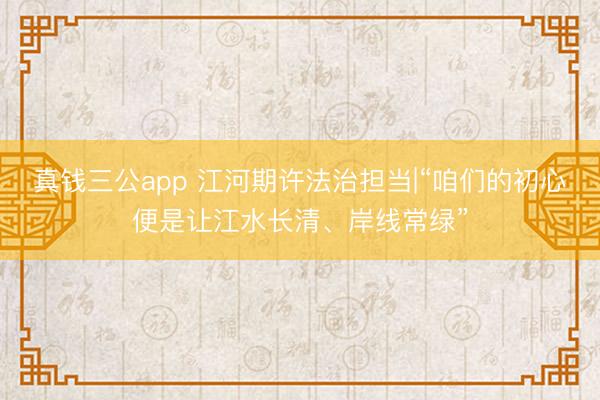 真钱三公app 江河期许法治担当|“咱们的初心便是让江水长清、岸线常绿”