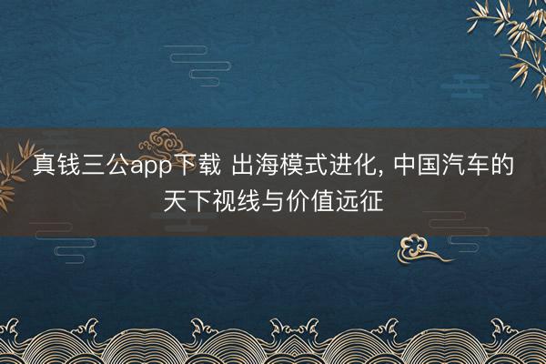 真钱三公app下载 出海模式进化， 中国汽车的天下视线与价值远征
