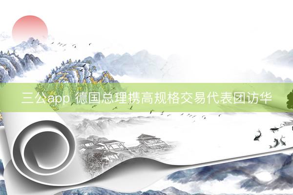 三公app 德国总理携高规格交易代表团访华