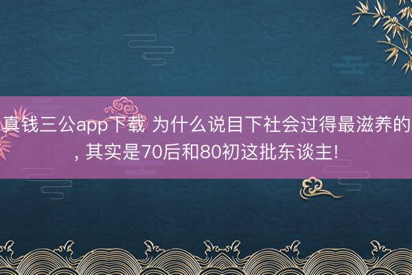 真钱三公app下载 为什么说目下社会过得最滋养的, 其实是70后和80初这批东谈主!