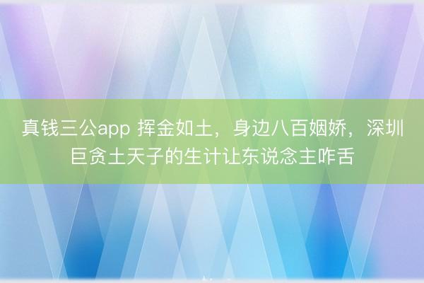 真钱三公app 挥金如土,身边八百姻娇,深圳巨贪土天子的生计让东说念主咋舌