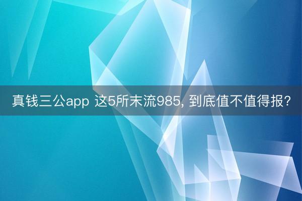 真钱三公app 这5所末流985， 到底值不值得报?