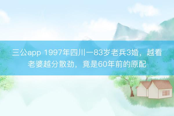 三公app 1997年四川一83岁老兵3婚,越看老婆越分散劲,竟是60年前的原配