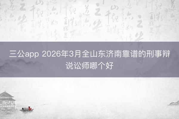 三公app 2026年3月全山东济南靠谱的刑事辩说讼师哪个好