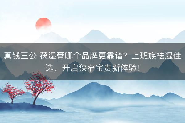 真钱三公 茯湿膏哪个品牌更靠谱?上班族祛湿佳选,开启狭窄宝贵新体验!