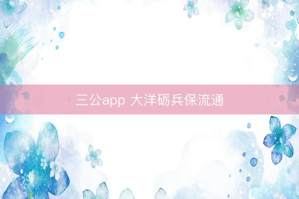 三公app 大洋砺兵保流通