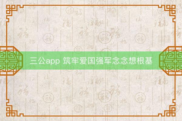 三公app 筑牢爱国强军念念想根基