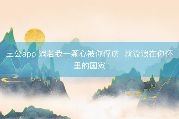 三公app 淌若我一颗心被你俘虏  就流浪在你怀里的国家