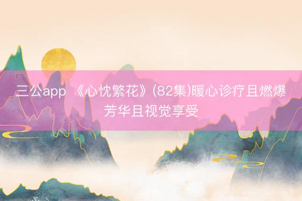 三公app 《心忱繁花》(82集)暖心诊疗且燃爆芳华且视觉享受
