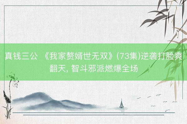 真钱三公 《我家赘婿世无双》(73集)逆袭打脸爽翻天， 智斗邪派燃爆全场