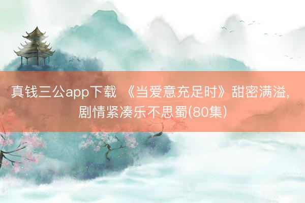 真钱三公app下载 《当爱意充足时》甜密满溢， 剧情紧凑乐不思蜀(80集)