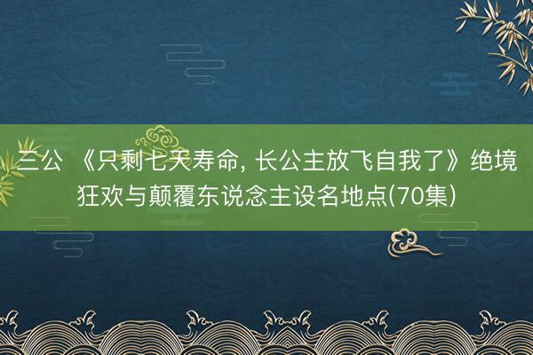 三公 《只剩七天寿命， 长公主放飞自我了》绝境狂欢与颠覆东说念主设名地点(70集)
