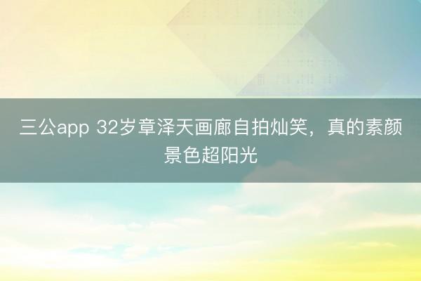三公app 32岁章泽天画廊自拍灿笑，真的素颜景色超阳光