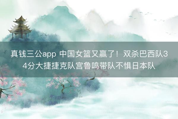 真钱三公app 中国女篮又赢了！双杀巴西队34分大捷捷克队宫鲁鸣带队不惧日本队