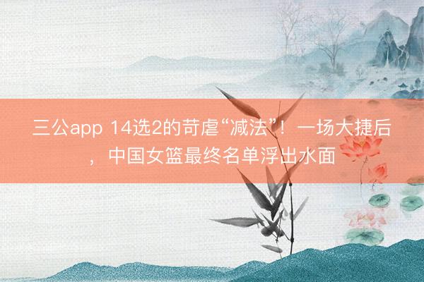 三公app 14选2的苛虐“减法”!一场大捷后,中国女篮最终名单浮出水面