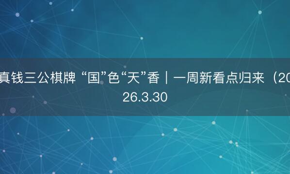 真钱三公棋牌 “国”色“天”香｜一周新看点归来（2026.3.30