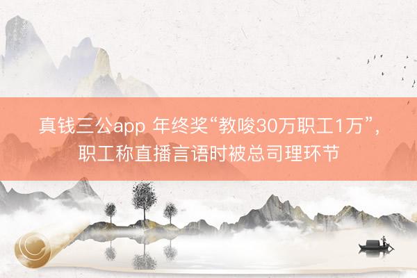 真钱三公app 年终奖“教唆30万职工1万”，职工称直播言语时被总司理环节