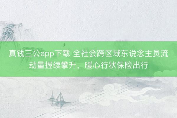 真钱三公app下载 全社会跨区域东说念主员流动量握续攀升，暖心行状保险出行