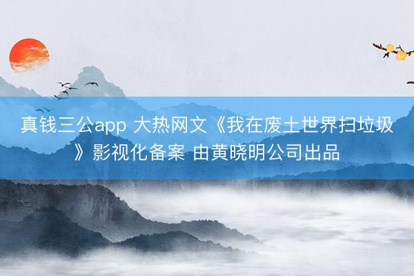 真钱三公app 大热网文《我在废土世界扫垃圾》影视化备案 由黄晓明公司出品