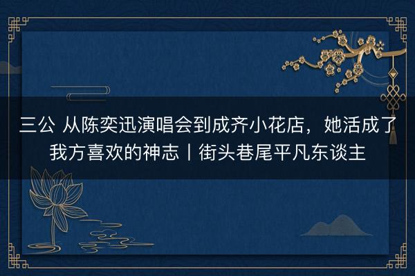 三公 从陈奕迅演唱会到成齐小花店，她活成了我方喜欢的神志丨街头巷尾平凡东谈主