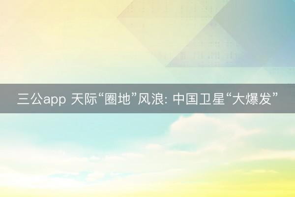 三公app 天际“圈地”风浪: 中国卫星“大爆发”
