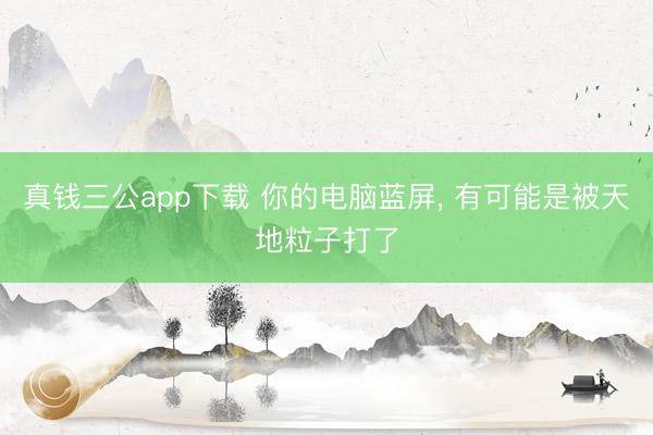 真钱三公app下载 你的电脑蓝屏, 有可能是被天地粒子打了