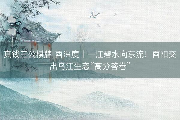真钱三公棋牌 酉深度丨一江碧水向东流！酉阳交出乌江生态“高分答卷”