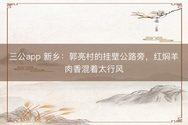 三公app 新乡：郭亮村的挂壁公路旁，红焖羊肉香混着太行风