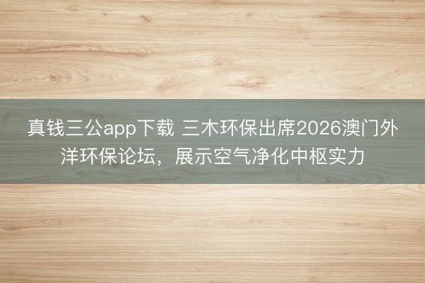 真钱三公app下载 三木环保出席2026澳门外洋环保论坛，展示空气净化中枢实力