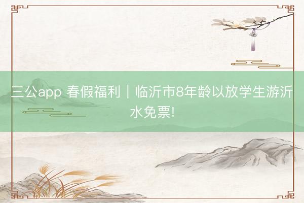 三公app 春假福利｜临沂市8年龄以放学生游沂水免票!