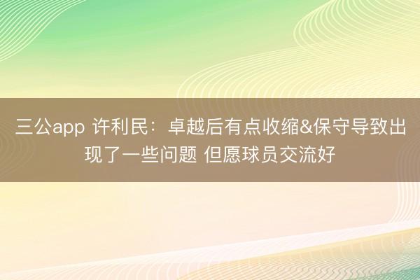 三公app 许利民：卓越后有点收缩&保守导致出现了一些问题 但愿球员交流好