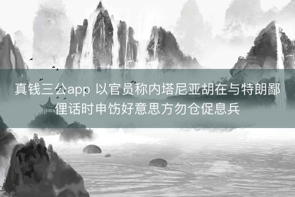 真钱三公app 以官员称内塔尼亚胡在与特朗鄙俚话时申饬好意思方勿仓促息兵