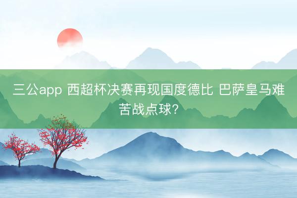 三公app 西超杯决赛再现国度德比 巴萨皇马难苦战点球?