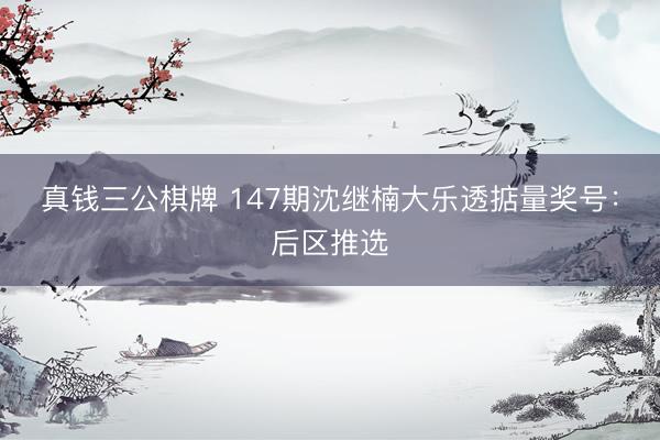 真钱三公棋牌 147期沈继楠大乐透掂量奖号:后区推选