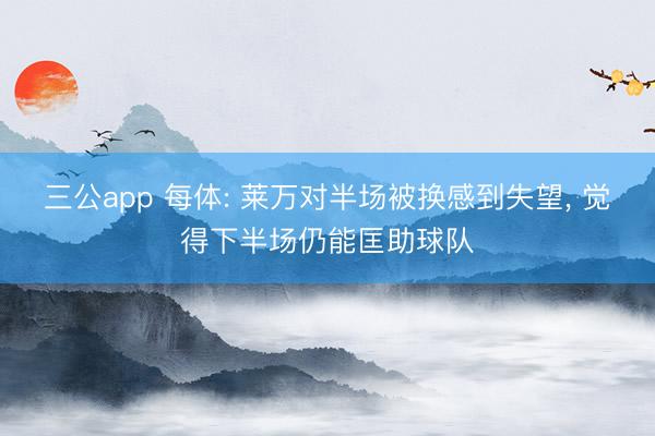 三公app 每体: 莱万对半场被换感到失望， 觉得下半场仍能匡助球队