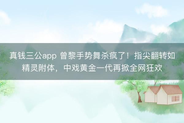 真钱三公app 曾黎手势舞杀疯了！指尖翻转如精灵附体，中戏黄金一代再掀全网狂欢