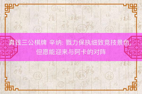 真钱三公棋牌 辛纳: 戮力保执细致竞技景色, 但愿能迎来与阿卡的对阵