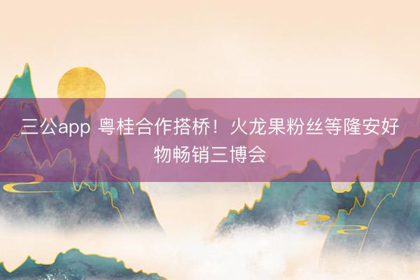 三公app 粤桂合作搭桥!火龙果粉丝等隆安好物畅销三博会