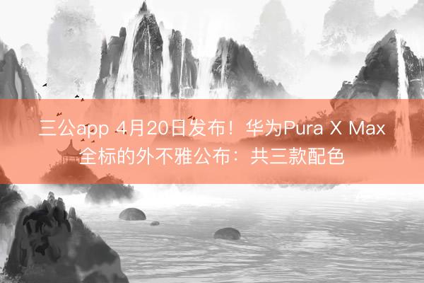 三公app 4月20日发布！华为Pura X Max全标的外不雅公布：共三款配色