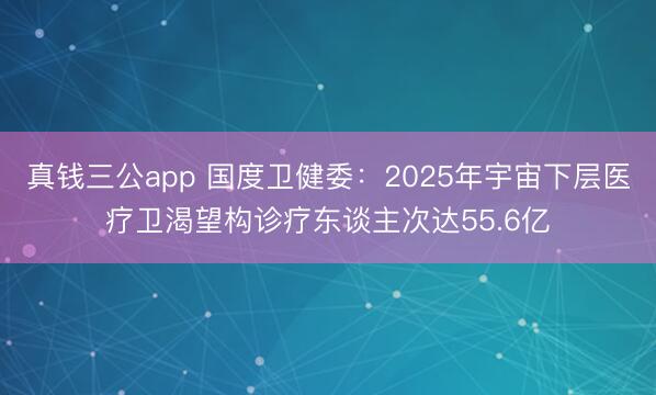 真钱三公app 国度卫健委:2025年宇宙下层医疗卫渴望构诊疗东谈主次达55.6亿