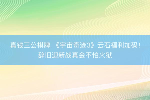 真钱三公棋牌 《宇宙奇迹3》云石福利加码！辞旧迎新战真金不怕火狱