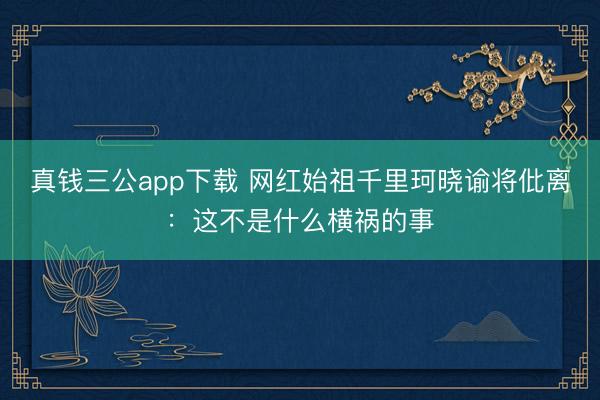 真钱三公app下载 网红始祖千里珂晓谕将仳离：这不是什么横祸的事