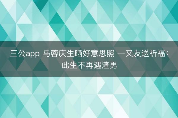 三公app 马蓉庆生晒好意思照 一又友送祈福：此生不再遇渣男