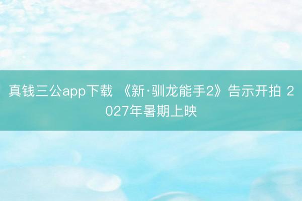真钱三公app下载 《新·驯龙能手2》告示开拍 2027年暑期上映
