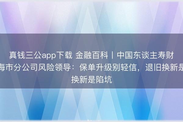 真钱三公app下载 金融百科丨中国东谈主寿财险上海市分公司风险领导:保单升级别轻信,退旧换新是陷坑