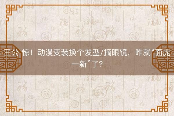 三公 惊！动漫变装换个发型/摘眼镜，咋就“面庞一新”了？
